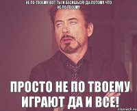 Не по твоему вот ты и бесишься! да потому что не по твоему Просто не по твоему играют да и все!