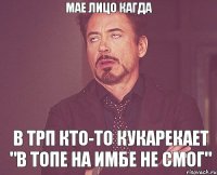 Мае лицо кагда в трп кто-то кукарекает "в топе на имбе не смог"