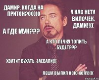 ДАМИР, КОГДА НА ПРИТОН?00))0 ХВАТИТ БУХАТЬ, ЗАЕБАЛИ!!! А КТО ПЕЧКУ ТОПИТЬ БУДЕТ??? У НАС НЕТУ ВИЛОЧЕК, ДАМИ!!(( А ГДЕ МУН??? ЛЕША ВЫПИЛ ВСЮ КОЛУ!(((