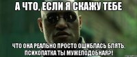 А что, если я скажу тебе что она реально просто ошиблась блять, психопатка ты мужеподобная?!