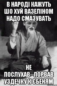 В НАРОДІ КАЖУТЬ ШО ХУЙ ВАЗЕЛІНОМ НАДО СМАЗУВАТЬ НЕ ПОСЛУХАВ--ПОРВАВ УЗДЕЧКУ К ЄБЕНЯМ