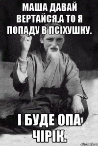 Маша давай вертайся,а то я попаду в псіхушку. І буде ОПА ЧІРІК.