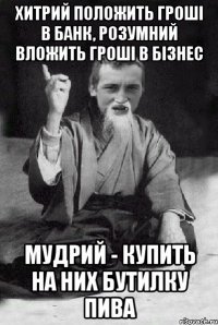 Хитрий положить гроші в банк, розумний вложить гроші в бізнес мудрий - купить на них бутилку пива