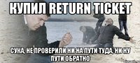 Купил return ticket Сука, не проверили ни на пути туда, ни ну пути обратно