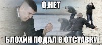 О,НЕТ БЛОХИН ПОДАЛ В ОТСТАВКУ