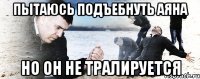 Пытаюсь подъебнуть Аяна но он не тралируется