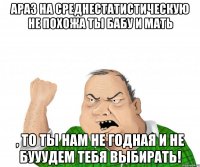 АРАЗ на среднестатистическую не похожа ты бабу и мать , то ты нам не годная и не бууудем тебя выбирать!