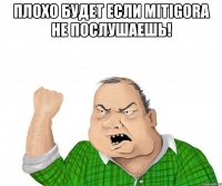 Плохо будет если MitiGora не послушаешь! 