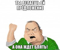 Ты делаешь ей предложение а она ждет блять!