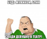 Будь мужиком, блин Своди девушку в театр!