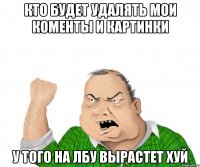 кто будет удалять мои коменты и картинки у того на лбу вырастет ХУЙ