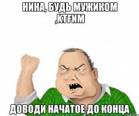 НИНА, БУДЬ МУЖИКОМ ,KTFNM ДОВОДИ НАЧАТОЕ ДО КОНЦА