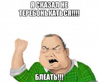 Я сказал не теребонькаться!!!! Блеать!!!