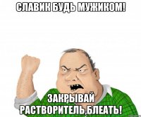 СЛАВИК БУДЬ МУЖИКОМ! ЗАКРЫВАЙ РАСТВОРИТЕЛЬ,БЛЕАТЬ!