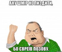 Ану шмір не пиздити, бо євреїв позову.