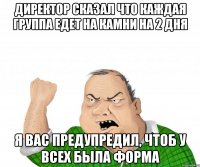 директор сказал что каждая группа едет на камни на 2 дня я вас предупредил, чтоб у всех была форма