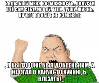 Была бы у меня возможность, допусти я её сам себе, морду, телу, душу, жизнь, ничего вообще не изменять , я бы тоооже был добреньким, а не стал в какую-то хуйню, Ь, влезать!