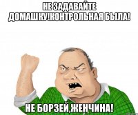 Не задавайте домашку!Контрольная была! Не борзей,Женчина!