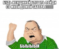 Будь женщиной блеаать пойди со мной домой завтра ))))))) быыыый