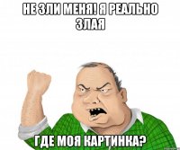 не зли меня! я реально злая где моя картинка?