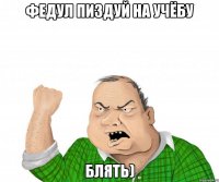 ФЕДУЛ ПИЗДУЙ НА УЧЁБУ БЛЯТЬ)