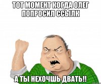 тот момент когда олег попросил ссылк а ты нехочшь двать!!