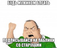 Будь мужиком БЛЕАТЬ подписывайся на паблики со старухами