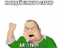 Не кидай бумагу в сартир Бл"@ть!!!!