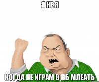 я не я когда не играм в пб млеать