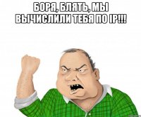 Боря, блять, мы вычислили тебя по IP!!! 