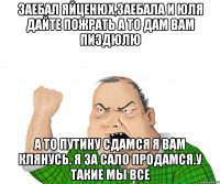 Заебал яйценюх,заебала и юля дайте пожрать а то дам вам пиздюлю А то путину сдамся я вам клянусь. Я за сало продамся.у такие мы все