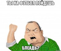 ты на футбол пойдешь блеадь?