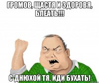 Громов, щастя и здоровя, блеать!!! С днюхой тя, иди бухать!