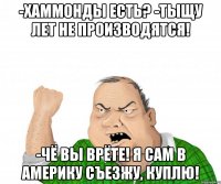 -Хаммонды есть? -тыщу лет не производятся! -чё вы врёте! я сам в америку съезжу, куплю!