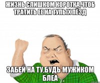 ЖИЗНЬ СЛИШКОМ КОРОТКА,ЧТОБ ТРАТИТЬ ЕЕ НА ТУПЫХ ПЁЗД ЗАБЕЙ НА ТУ,БУДЬ МУЖИКОМ БЛЕА