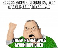 ЖИЗНЬ СЛИШКОМ КОРОТКА,ЧТОБ ТРАТИТЬ ЕЕ НА ТП ЕБАННУЮ ЗАБЕЙ НА НЕЁ,БУДЬ МУЖИКОМ БЛЕА