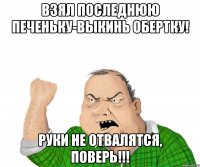 ВЗЯЛ ПОСЛЕДНЮЮ ПЕЧЕНЬКУ-ВЫКИНЬ ОБЕРТКУ! РУКИ НЕ ОТВАЛЯТСЯ, ПОВЕРЬ!!!