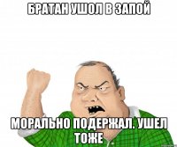 Братан ушол в запой Морально подержал. Ушел тоже