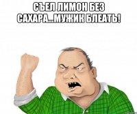 Съел лимон без сахара...мужик блеать! 