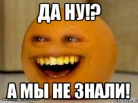 ДА НУ!? А МЫ НЕ ЗНАЛИ!