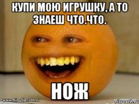 Купи мою игрушку, а то знаеш что.Что. НОЖ