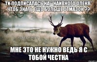 Ти подписалась на " Наивного оленя" чтоб знать ёщо больше отмазок ?? Мне это не нужно ведь я с тобой честна