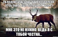 Ти подписалась на " Наивного оленя" чтоб знать ёщо больше отмазок ? Мне это не нужно, ведь я с тобой честна...