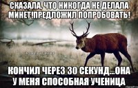 Сказала, что никогда не делала минет!Предложил попробовать! Кончил через 30 секунд...Она у меня способная ученица