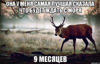 Она у меня самая лучшая,сказала что будет ждать с моря 9 месяцев