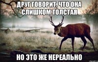 Друг говорит, что она слишком толстая но это же нереально