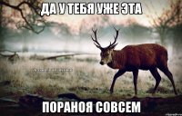 да у тебя уже эта пораноя совсем