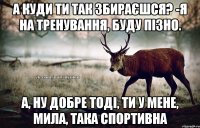 А куди ти так збираєшся? -Я на тренування, буду пізно. А, ну добре тоді, ти у мене, мила, така спортивна