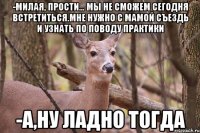 -Милая, прости... мы не сможем сегодня встретиться.Мне нужно с мамой съездь и узнать по поводу практики -А,ну ладно тогда