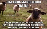 Тебе лишь бы мне мозги ебать!! Прости любимый за то,что на говорила то,что ты переписываешься с ней.Ты же не виноват,что она клееться к тебе.